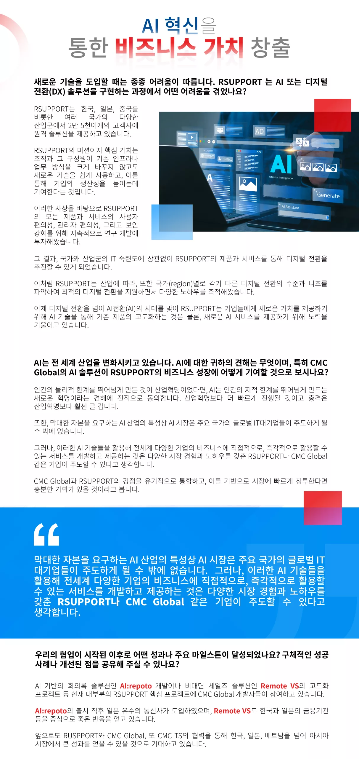 막대한 자본을 요구하는 AI 산업의 특성상 AI 시장은 주요 국가의 글로벌 IT대기업들이 주도하게 될 수 밖에 없습니다. 그러나, 이러한 AI 기술들을 활용해 전세계 다양한 기업의 비즈니스에 직접적으로, 즉각적으로 활용할 수 있는 서비스를 개발하고 제공하는 것은 다양한 시장 경험과 노하우를 갖춘 RSUPPORT나 CMC Global 같은 기업이 주도할 수 있다고 생각합니다. “ 